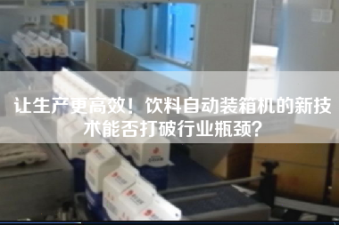 讓生產(chǎn)z高效！飲料自動(dòng)裝箱機(jī)的新技術(shù)能否打破行業(yè)瓶頸？
