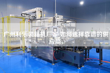 廣州利樂裝箱機廠家(如何選擇靠譜的供應商)