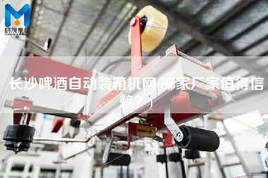 長沙啤酒自動裝箱機(jī)網(wǎng)(哪家廠家值得信賴？)