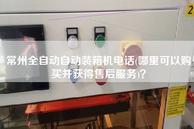 常州全自動自動裝箱機電話(哪里可以購買并獲得售后服務)？