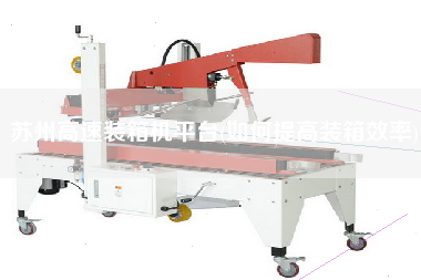 蘇州高速裝箱機平臺(如何提高裝箱效率)