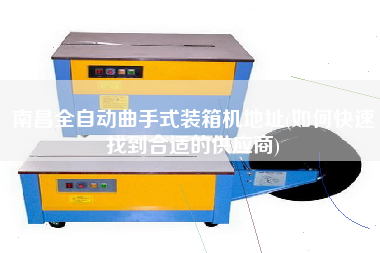 南昌全自動(dòng)曲手式裝箱機(jī)地址(如何快速找到合適的供應(yīng)商)